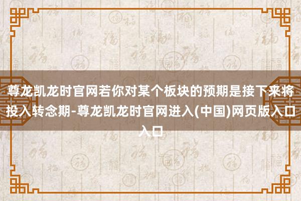 尊龙凯龙时官网若你对某个板块的预期是接下来将投入转念期-尊龙凯龙时官网进入(中国)网页版入口