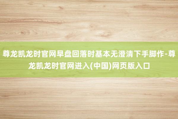 尊龙凯龙时官网早盘回落时基本无澄清下手脚作-尊龙凯龙时官网进入(中国)网页版入口