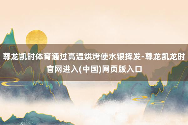 尊龙凯时体育通过高温烘烤使水银挥发-尊龙凯龙时官网进入(中国)网页版入口
