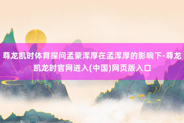 尊龙凯时体育探问孟蒙浑厚在孟浑厚的影响下-尊龙凯龙时官网进入(中国)网页版入口