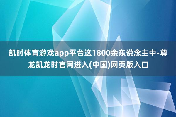 凯时体育游戏app平台这1800余东说念主中-尊龙凯龙时官网进入(中国)网页版入口