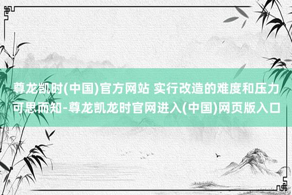 尊龙凯时(中国)官方网站 实行改造的难度和压力可思而知-尊龙凯龙时官网进入(中国)网页版入口