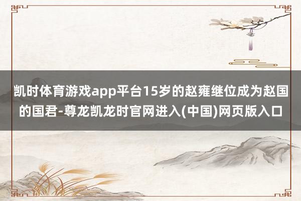 凯时体育游戏app平台15岁的赵雍继位成为赵国的国君-尊龙凯龙时官网进入(中国)网页版入口