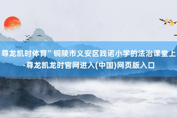 尊龙凯时体育”铜陵市义安区践诺小学的法治课堂上-尊龙凯龙时官网进入(中国)网页版入口