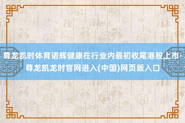 尊龙凯时体育诺辉健康在行业内最初收尾港股上市-尊龙凯龙时官网进入(中国)网页版入口