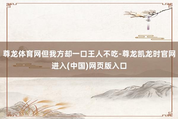 尊龙体育网但我方却一口王人不吃-尊龙凯龙时官网进入(中国)网页版入口