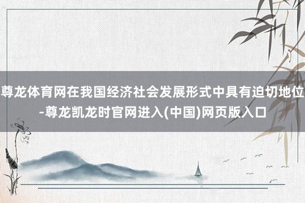 尊龙体育网在我国经济社会发展形式中具有迫切地位-尊龙凯龙时官网进入(中国)网页版入口