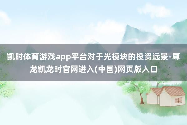 凯时体育游戏app平台对于光模块的投资远景-尊龙凯龙时官网进入(中国)网页版入口