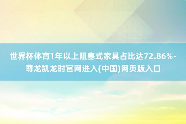 世界杯体育1年以上阻塞式家具占比达72.86%-尊龙凯龙时官网进入(中国)网页版入口