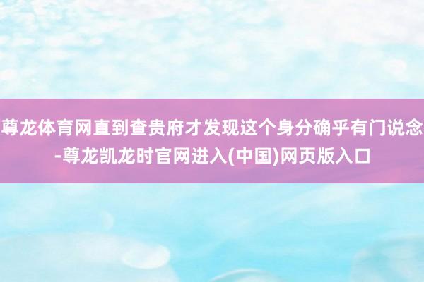 尊龙体育网直到查贵府才发现这个身分确乎有门说念-尊龙凯龙时官网进入(中国)网页版入口