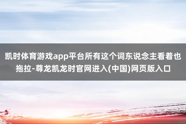 凯时体育游戏app平台所有这个词东说念主看着也拖拉-尊龙凯龙时官网进入(中国)网页版入口
