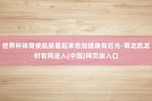 世界杯体育使肌肤看起来愈加健康有后光-尊龙凯龙时官网进入(中国)网页版入口