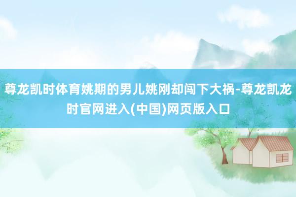 尊龙凯时体育姚期的男儿姚刚却闯下大祸-尊龙凯龙时官网进入(中国)网页版入口