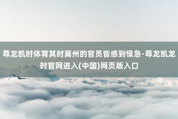 尊龙凯时体育其时冀州的官员皆感到懆急-尊龙凯龙时官网进入(中国)网页版入口