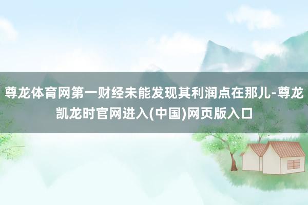 尊龙体育网第一财经未能发现其利润点在那儿-尊龙凯龙时官网进入(中国)网页版入口