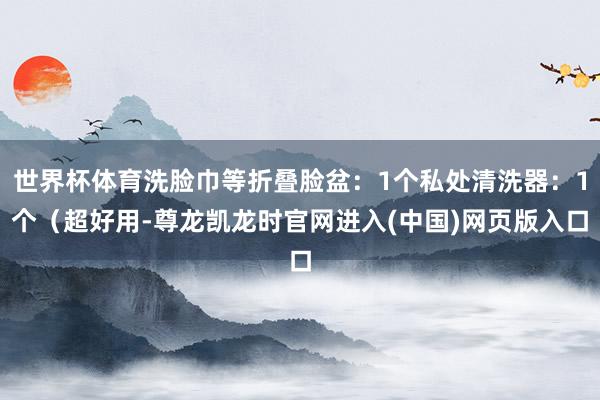世界杯体育洗脸巾等折叠脸盆:1个私处清洗器:1个(超好用-尊龙凯龙时官网进入(中国)网页版入口