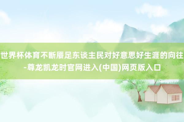 世界杯体育不断餍足东谈主民对好意思好生涯的向往-尊龙凯龙时官网进入(中国)网页版入口