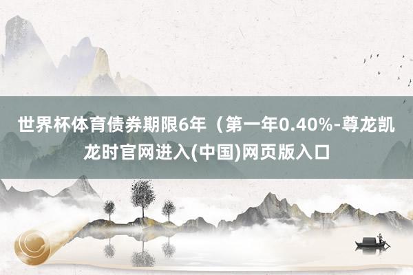 世界杯体育债券期限6年（第一年0.40%-尊龙凯龙时官网进入(中国)网页版入口