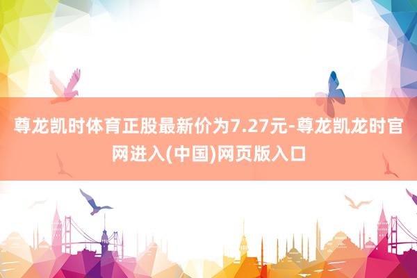 尊龙凯时体育正股最新价为7.27元-尊龙凯龙时官网进入(中国)网页版入口