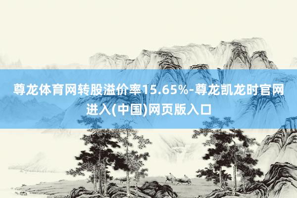尊龙体育网转股溢价率15.65%-尊龙凯龙时官网进入(中国)网页版入口