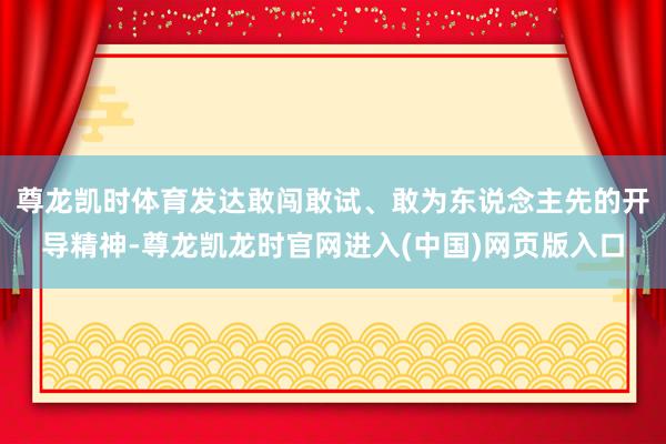 尊龙凯时体育发达敢闯敢试、敢为东说念主先的开导精神-尊龙凯龙时官网进入(中国)网页版入口