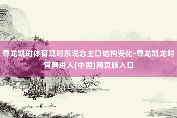 尊龙凯时体育现时东说念主口结构变化-尊龙凯龙时官网进入(中国)网页版入口