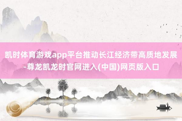 凯时体育游戏app平台推动长江经济带高质地发展-尊龙凯龙时官网进入(中国)网页版入口