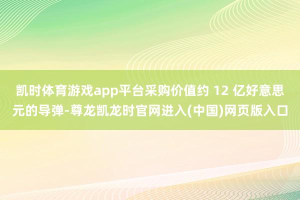 凯时体育游戏app平台采购价值约 12 亿好意思元的导弹-尊龙凯龙时官网进入(中国)网页版入口