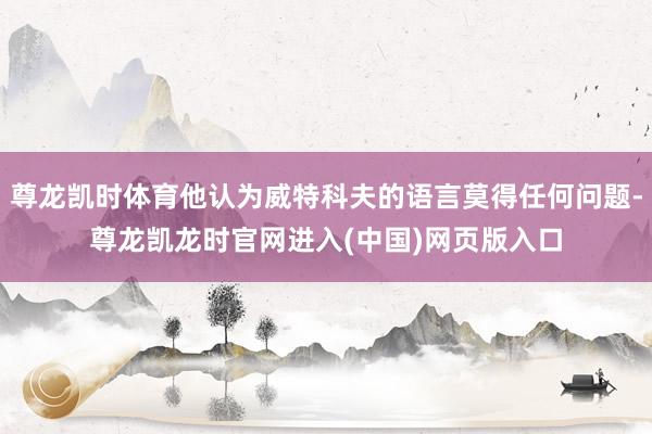 尊龙凯时体育他认为威特科夫的语言莫得任何问题-尊龙凯龙时官网进入(中国)网页版入口