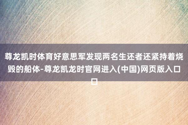 尊龙凯时体育好意思军发现两名生还者还紧持着烧毁的船体-尊龙凯龙时官网进入(中国)网页版入口