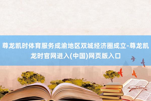 尊龙凯时体育服务成渝地区双城经济圈成立-尊龙凯龙时官网进入(中国)网页版入口