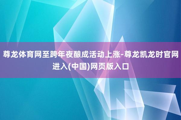 尊龙体育网至跨年夜酿成活动上涨-尊龙凯龙时官网进入(中国)网页版入口