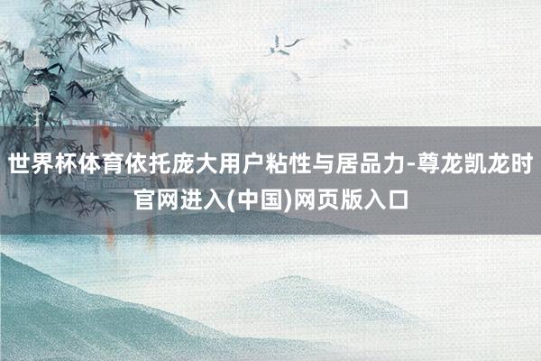 世界杯体育依托庞大用户粘性与居品力-尊龙凯龙时官网进入(中国)网页版入口