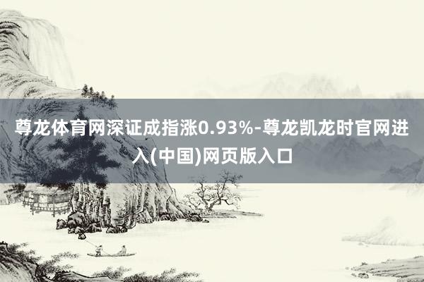 尊龙体育网深证成指涨0.93%-尊龙凯龙时官网进入(中国)网页版入口