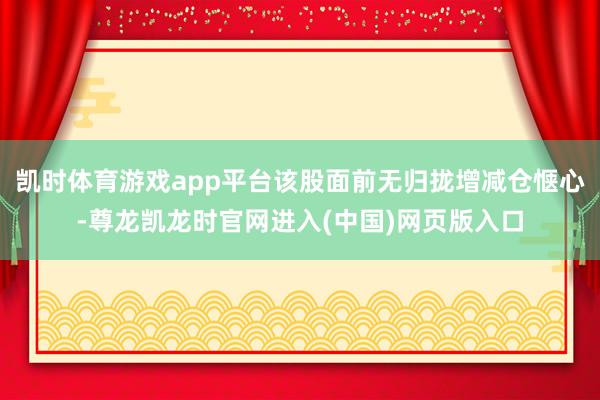 凯时体育游戏app平台该股面前无归拢增减仓惬心-尊龙凯龙时官网进入(中国)网页版入口