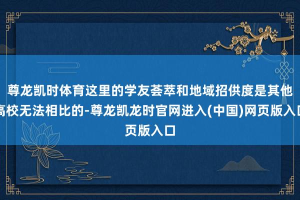 尊龙凯时体育这里的学友荟萃和地域招供度是其他高校无法相比的-尊龙凯龙时官网进入(中国)网页版入口