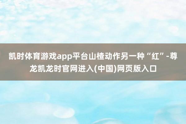凯时体育游戏app平台山楂动作另一种“红”-尊龙凯龙时官网进入(中国)网页版入口