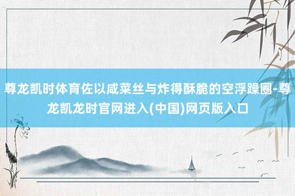 尊龙凯时体育佐以咸菜丝与炸得酥脆的空浮躁圈-尊龙凯龙时官网进入(中国)网页版入口