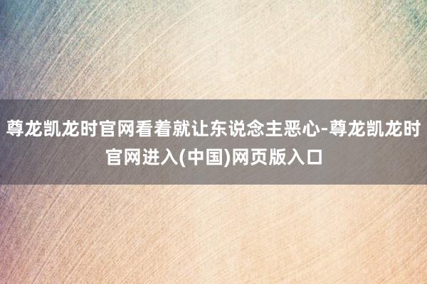 尊龙凯龙时官网看着就让东说念主恶心-尊龙凯龙时官网进入(中国)网页版入口