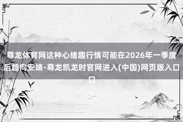 尊龙体育网这种心绪趣行情可能在2026年一季度后趋向安靖-尊龙凯龙时官网进入(中国)网页版入口