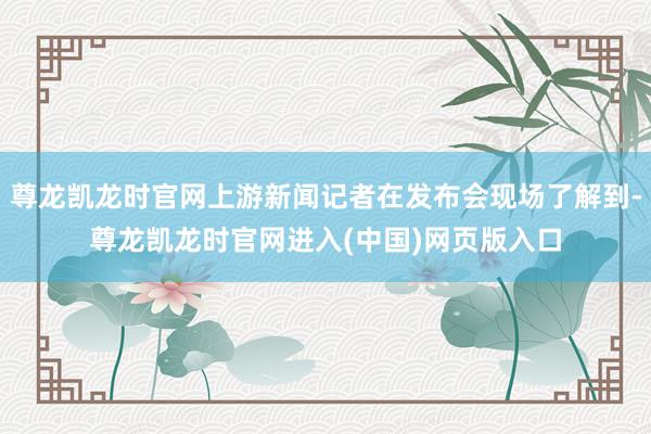 尊龙凯龙时官网上游新闻记者在发布会现场了解到-尊龙凯龙时官网进入(中国)网页版入口