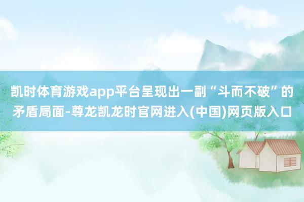 凯时体育游戏app平台呈现出一副“斗而不破”的矛盾局面-尊龙凯龙时官网进入(中国)网页版入口
