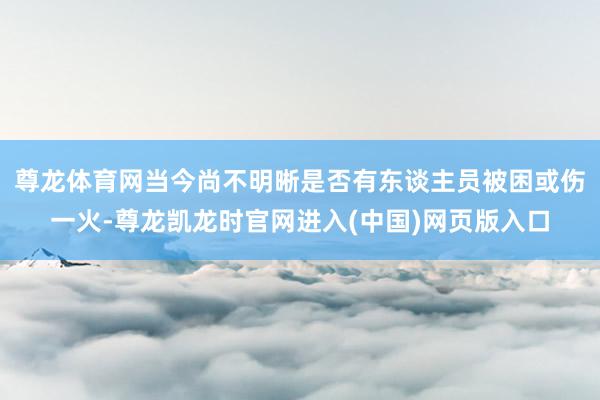尊龙体育网当今尚不明晰是否有东谈主员被困或伤一火-尊龙凯龙时官网进入(中国)网页版入口