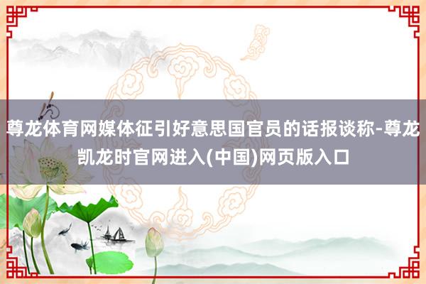 尊龙体育网媒体征引好意思国官员的话报谈称-尊龙凯龙时官网进入(中国)网页版入口