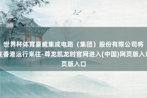 世界杯体育豪威集成电路（集团）股份有限公司将在香港运行来往-尊龙凯龙时官网进入(中国)网页版入口