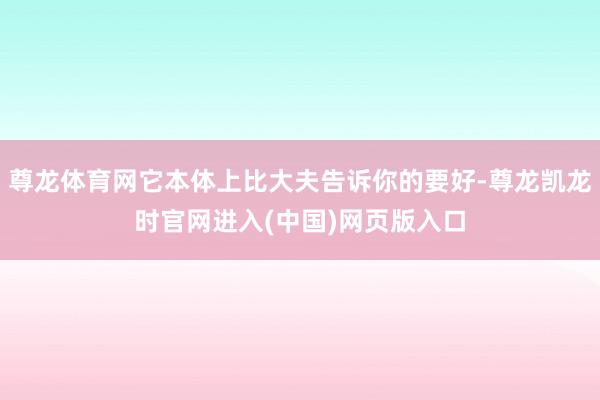 尊龙体育网它本体上比大夫告诉你的要好-尊龙凯龙时官网进入(中国)网页版入口