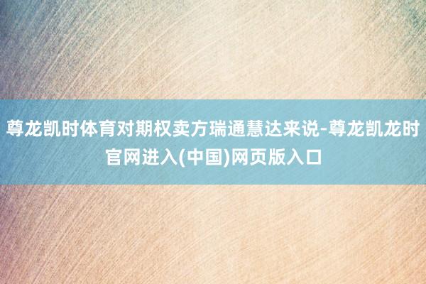 尊龙凯时体育对期权卖方瑞通慧达来说-尊龙凯龙时官网进入(中国)网页版入口