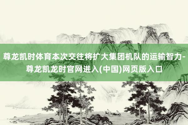尊龙凯时体育本次交往将扩大集团机队的运输智力-尊龙凯龙时官网进入(中国)网页版入口