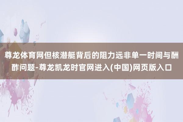 尊龙体育网但核潜艇背后的阻力远非单一时间与酬酢问题-尊龙凯龙时官网进入(中国)网页版入口